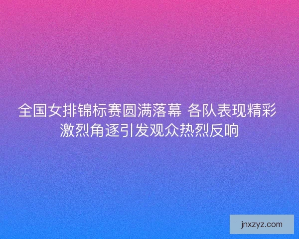 全国女排锦标赛圆满落幕 各队表现精彩 激烈角逐引发观众热烈反响