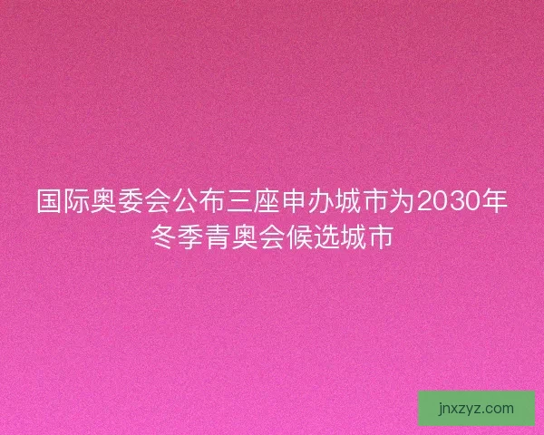 国际奥委会公布三座申办城市为2030年冬季青奥会候选城市