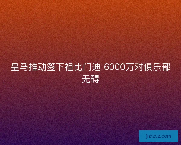 皇马推动签下祖比门迪 6000万对俱乐部无碍